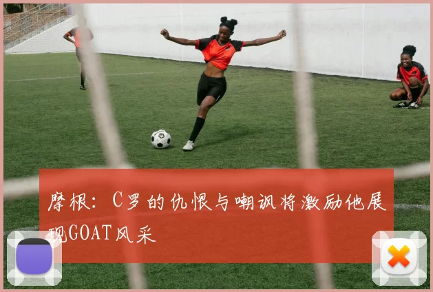 摩根：C罗的仇恨与嘲讽将激励他展现GOAT风采