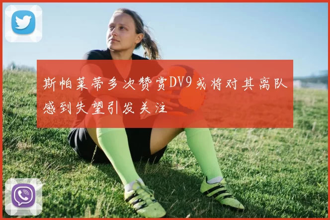 斯帕莱蒂多次赞赏DV9或将对其离队感到失望引发关注
