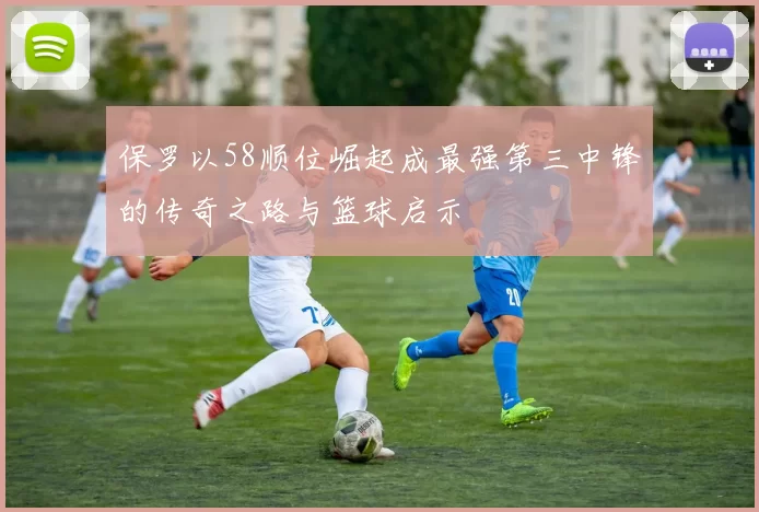 保罗以58顺位崛起成最强第三中锋的传奇之路与篮球启示