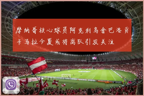 摩纳哥核心球员阿克利乌舍巴洛贡卡马拉今夏或将离队引发关注