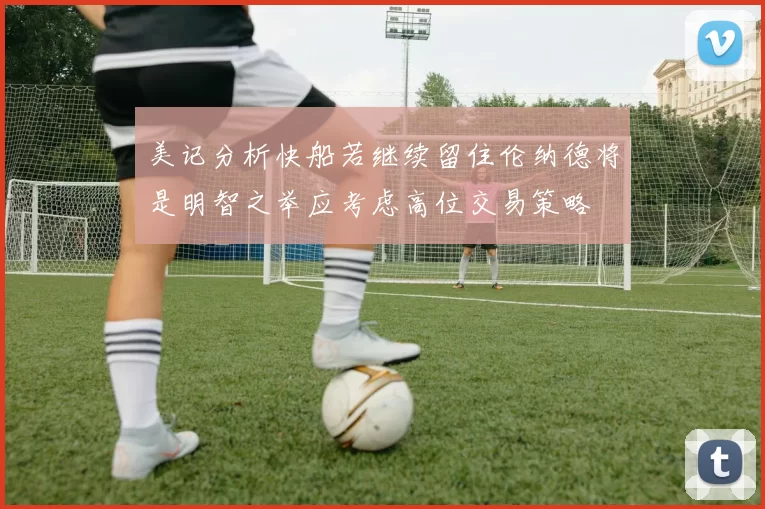美记分析快船若继续留住伦纳德将是明智之举应考虑高位交易策略