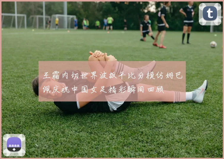 王霜内切世界波扳平比分模仿姆巴佩庆祝中国女足精彩瞬间回顾