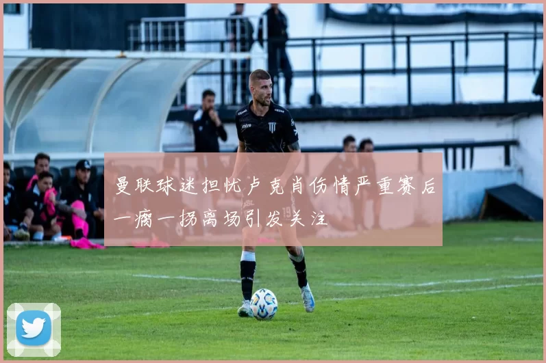 曼联球迷担忧卢克肖伤情严重赛后一瘸一拐离场引发关注