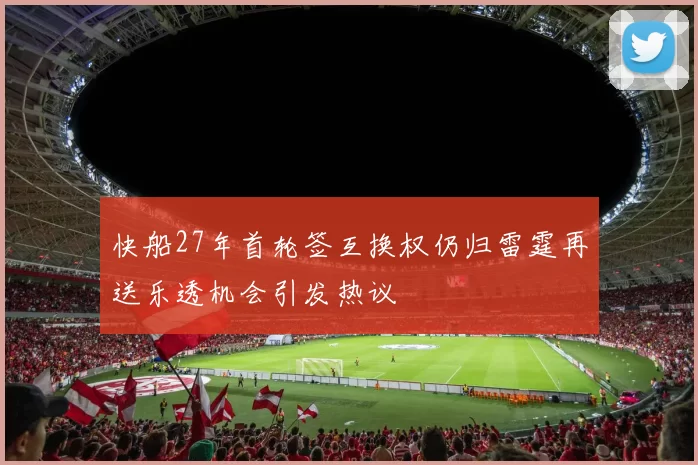 快船27年首轮签互换权仍归雷霆再送乐透机会引发热议