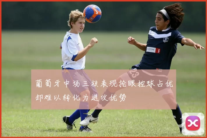 葡萄牙中场三核表现抢眼控球占优却难以转化为进攻优势