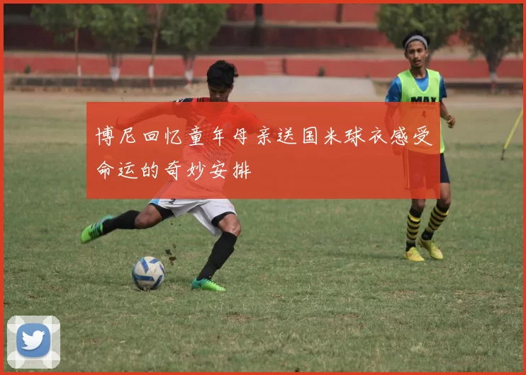 博尼回忆童年母亲送国米球衣感受命运的奇妙安排