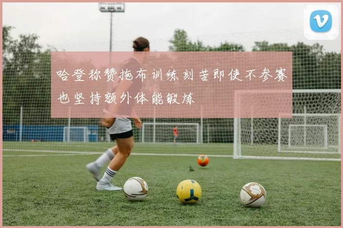 哈登称赞拖布训练刻苦即使不参赛也坚持额外体能锻炼