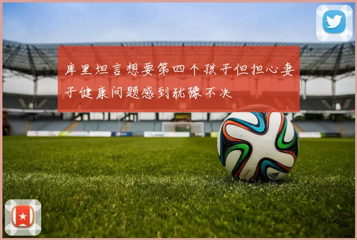库里坦言想要第四个孩子但担心妻子健康问题感到犹豫不决