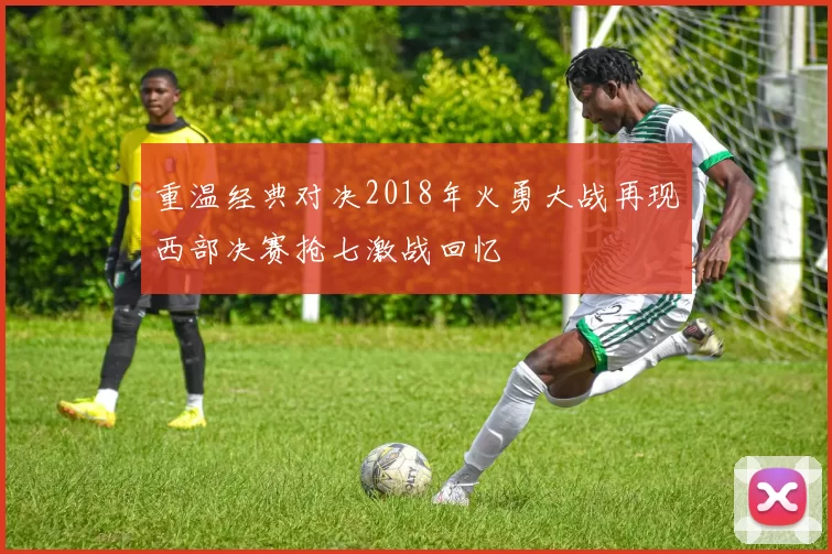重温经典对决2018年火勇大战再现西部决赛抢七激战回忆