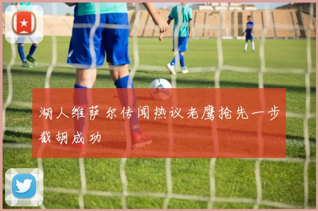 湖人维萨尔传闻热议老鹰抢先一步截胡成功