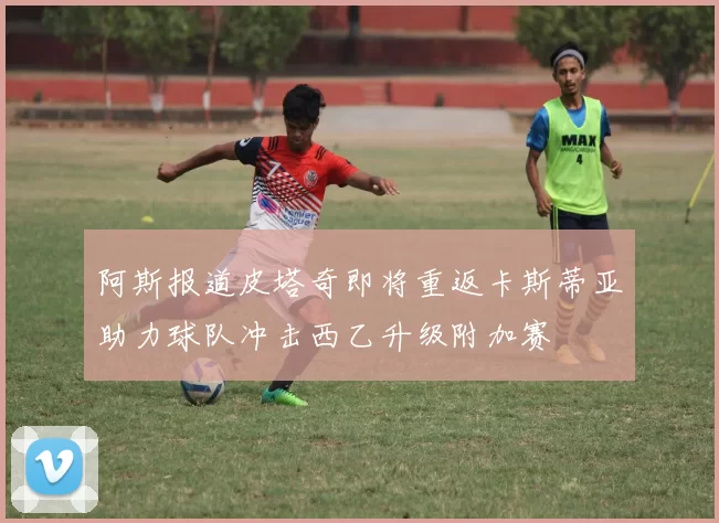 阿斯报道皮塔奇即将重返卡斯蒂亚助力球队冲击西乙升级附加赛
