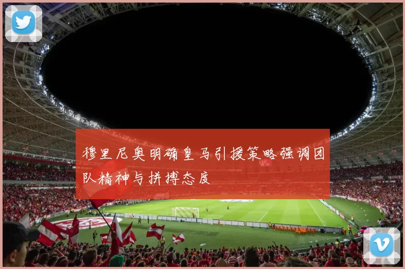 穆里尼奥明确皇马引援策略强调团队精神与拼搏态度