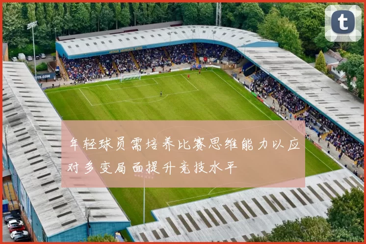 年轻球员需培养比赛思维能力以应对多变局面提升竞技水平