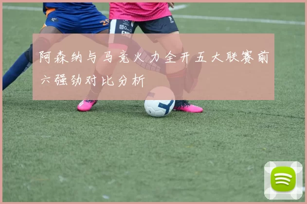 阿森纳与马竞火力全开五大联赛前六强劲对比分析