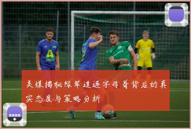 美媒揭秘绿军追逐字母哥背后的真实态度与策略分析