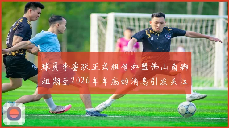 球员李睿跃正式租借加盟佛山南狮租期至2026年年底的消息引发关注