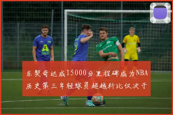 东契奇达成15000分里程碑成为NBA历史第三年轻球员超越科比仅次于詹姆斯和杜兰特